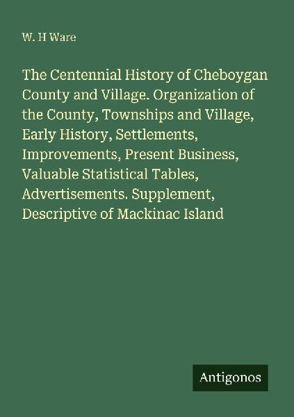 The Centennial History of Cheboygan County and Village. Organization of the County, Townships and Village, Early History, Settlements, Improvements, Present Business, Valuable Statistical Tables, Advertisements. Supplement, Descriptive of Mackinac Island