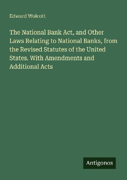 The National Bank Act, and Other Laws Relating to National Banks, from the Revised Statutes of the United States. With Amendments and Additional Acts