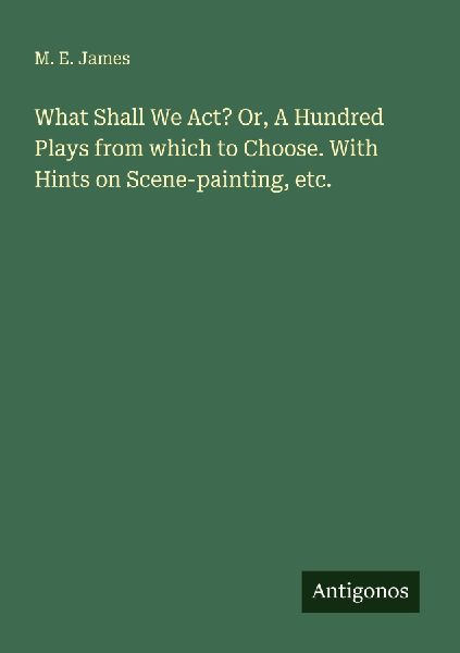 What Shall We Act? Or, A Hundred Plays from which to Choose. With Hints on Scene-painting, etc.