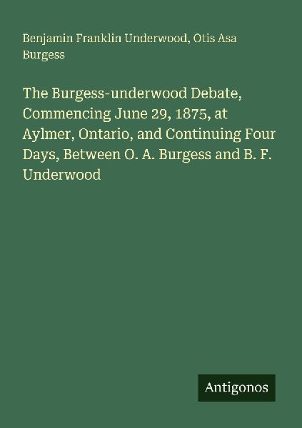 The Burgess-underwood Debate, Commencing June 29, 1875, at Aylmer, Ontario, and Continuing Four Days, Between O. A. Burgess and B. F. Underwood