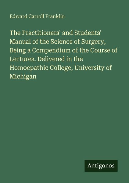 The Practitioners and Students Manual of the Science of Surgery, Being a Compendium of the Course of Lectures. Delivered in the Homoepathic College, University of Michigan