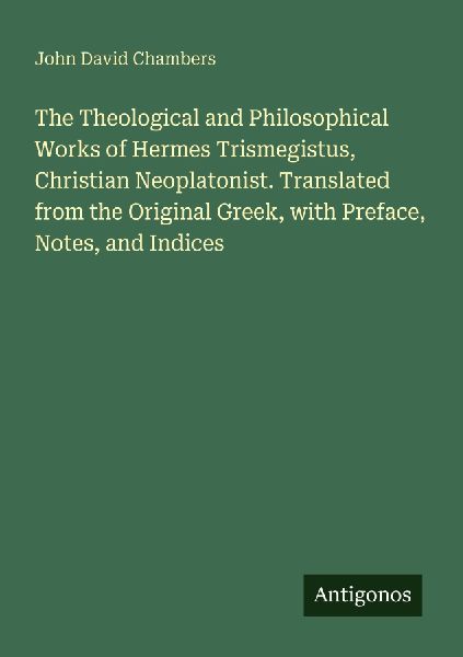 The Theological and Philosophical Works of Hermes Trismegistus, Christian Neoplatonist. Translated from the Original Greek, with Preface, Notes, and Indices