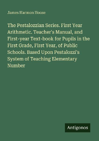 The Pestalozzian Series. First Year Arithmetic. Teachers Manual, and First-year Text-book for Pupils in the First Grade, First Year, of Public Schools. Based Upon Pestalozzis System of Teaching Elementary Number