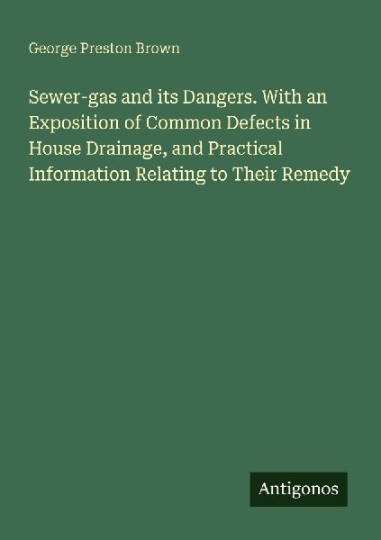 Sewer-gas and its Dangers. With an Exposition of Common Defects in House Drainage, and Practical Information Relating to Their Remedy