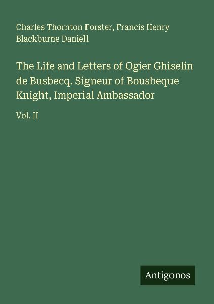The Life and Letters of Ogier Ghiselin de Busbecq. Signeur of Bousbeque Knight, Imperial Ambassador: Vol. II