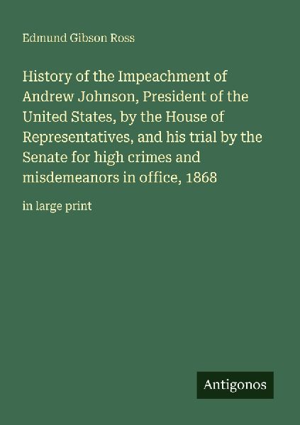 History of the Impeachment of Andrew Johnson, President of the United States, by the House of Representatives, and his trial by the Senate for high crimes and misdemeanors in office, 1868: in large print