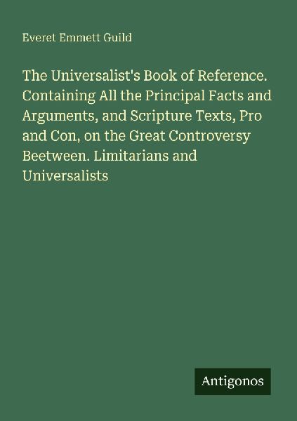 The Universalists Book of Reference. Containing All the Principal Facts and Arguments, and Scripture Texts, Pro and Con, on the Great Controversy Beetween. Limitarians and Universalists