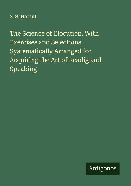 The Science of Elocution. With Exercises and Selections Systematically Arranged for Acquiring the Art of Readig and Speaking