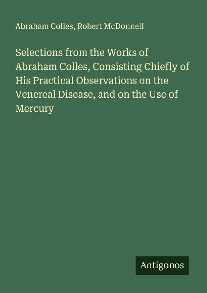 Selections from the Works of Abraham Colles, Consisting Chiefly of His Practical Observations on the Venereal Disease, and on the Use of Mercury