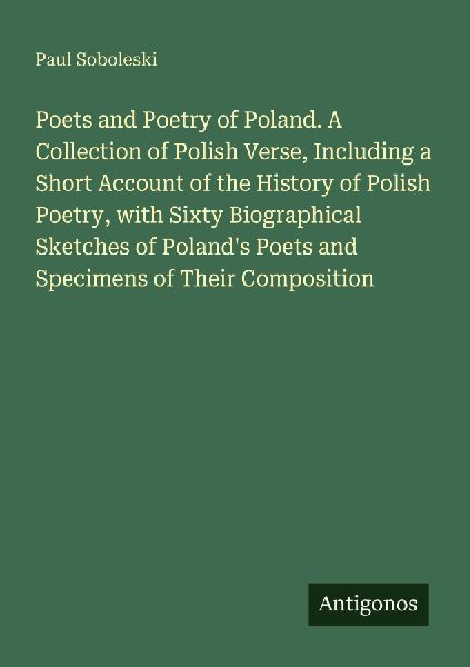 Poets and Poetry of Poland. A Collection of Polish Verse, Including a Short Account of the History of Polish Poetry, with Sixty Biographical Sketches of Polands Poets and Specimens of Their Composition