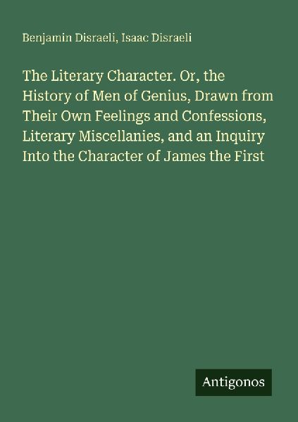 The Literary Character. Or, the History of Men of Genius, Drawn from Their Own Feelings and Confessions, Literary Miscellanies, and an Inquiry Into the Character of James the First