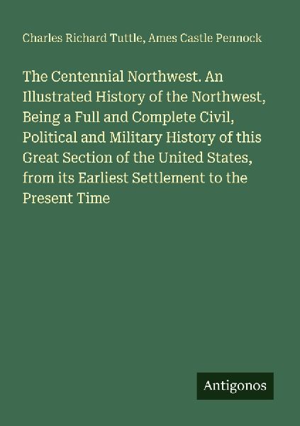 The Centennial Northwest. An Illustrated History of the Northwest, Being a Full and Complete Civil, Political and Military History of this Great Section of the United States, from its Earliest Settlement to the Present Time