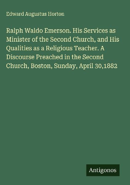 Ralph Waldo Emerson. His Services as Minister of the Second Church, and His Qualities as a Religious Teacher. A Discourse Preached in the Second Church, Boston, Sunday, April 30,1882