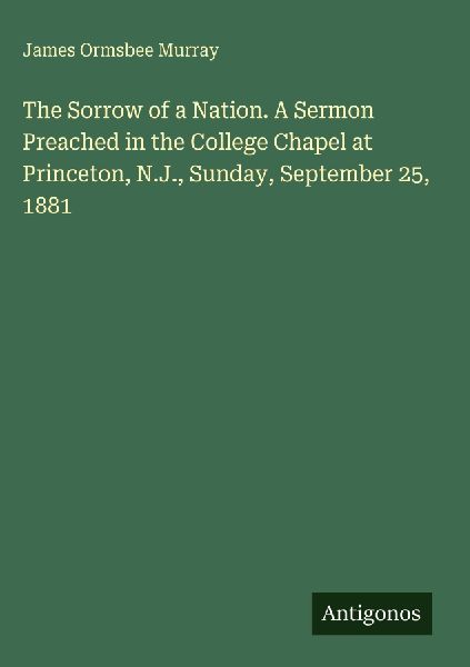 The Sorrow of a Nation. A Sermon Preached in the College Chapel at Princeton, N.J., Sunday, September 25, 1881
