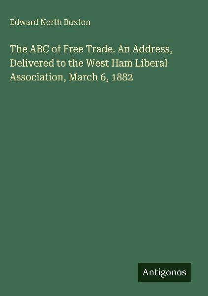 The ABC of Free Trade. An Address, Delivered to the West Ham Liberal Association, March 6, 1882