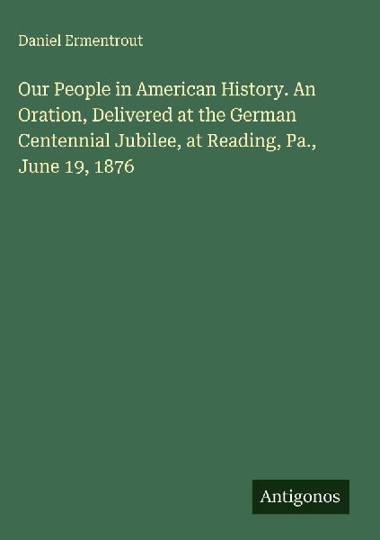Our People in American History. An Oration, Delivered at the German Centennial Jubilee, at Reading, Pa., June 19, 1876