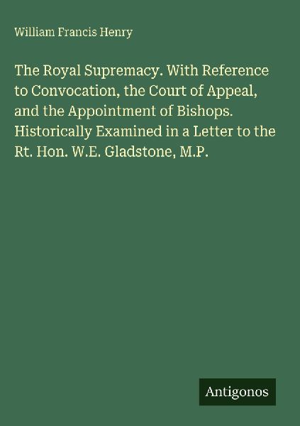 The Royal Supremacy. With Reference to Convocation, the Court of Appeal, and the Appointment of Bishops. Historically Examined in a Letter to the Rt. Hon. W.E. Gladstone, M.P.