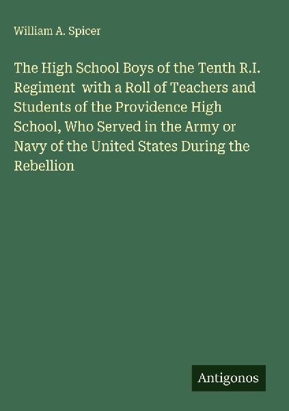 The High School Boys of the Tenth R.I. Regiment  with a Roll of Teachers and Students of the Providence High School, Who Served in the Army or Navy of the United States During the Rebellion