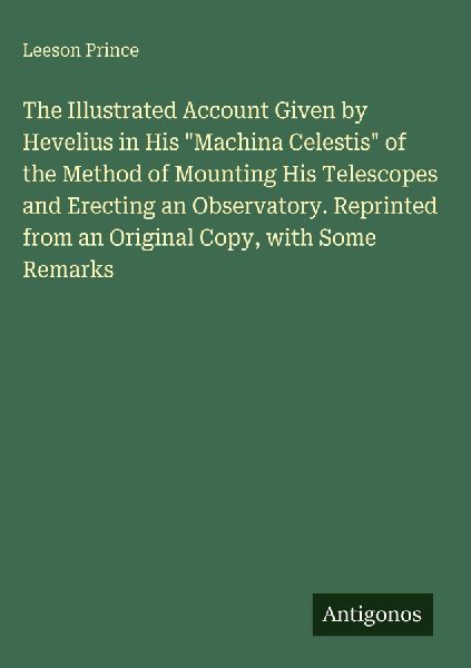 The Illustrated Account Given by Hevelius in His Machina Celestis of the Method of Mounting His Telescopes and Erecting an Observatory. Reprinted from an Original Copy, with Some Remarks