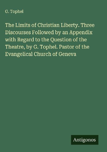 The Limits of Christian Liberty. Three Discourses Followed by an Appendix with Regard to the Question of the Theatre, by G. Tophel. Pastor of the Evangelical Church of Geneva