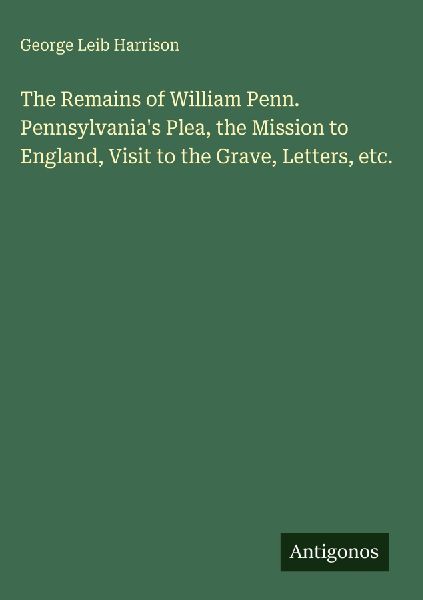 The Remains of William Penn. Pennsylvanias Plea, the Mission to England, Visit to the Grave, Letters, etc.