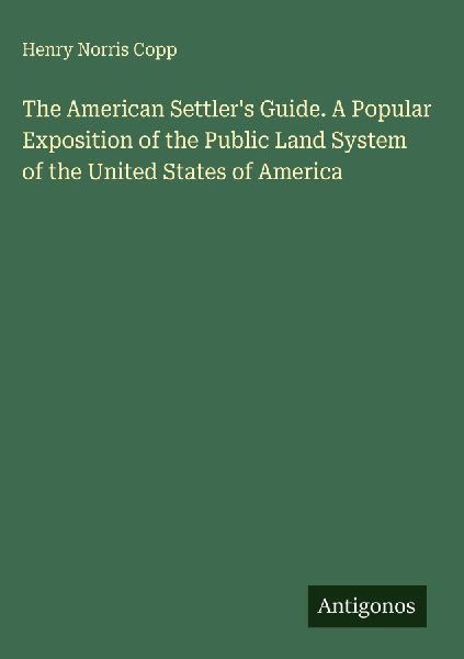 The American Settlers Guide. A Popular Exposition of the Public Land System of the United States of America