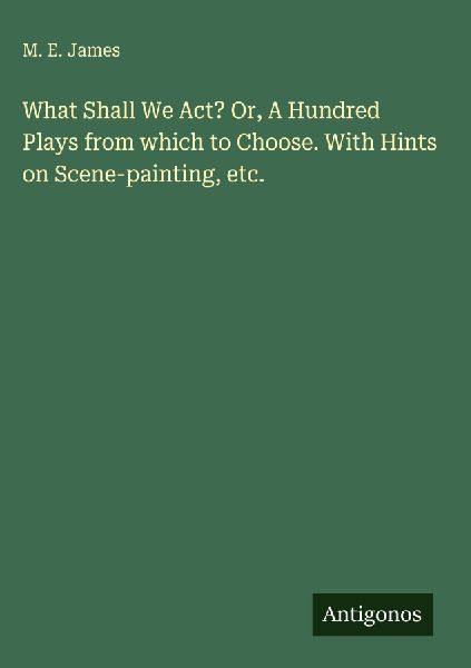 What Shall We Act? Or, A Hundred Plays from which to Choose. With Hints on Scene-painting, etc.