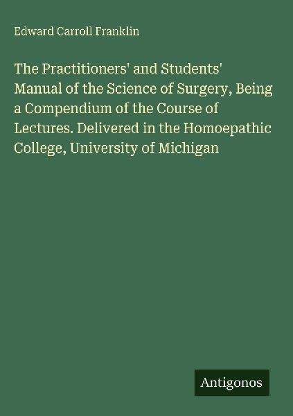 The Practitioners and Students Manual of the Science of Surgery, Being a Compendium of the Course of Lectures. Delivered in the Homoepathic College, University of Michigan