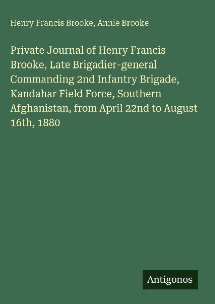 Private Journal of Henry Francis Brooke, Late Brigadier-general Commanding 2nd Infantry Brigade, Kandahar Field Force, Southern Afghanistan, from April 22nd to August 16th, 1880