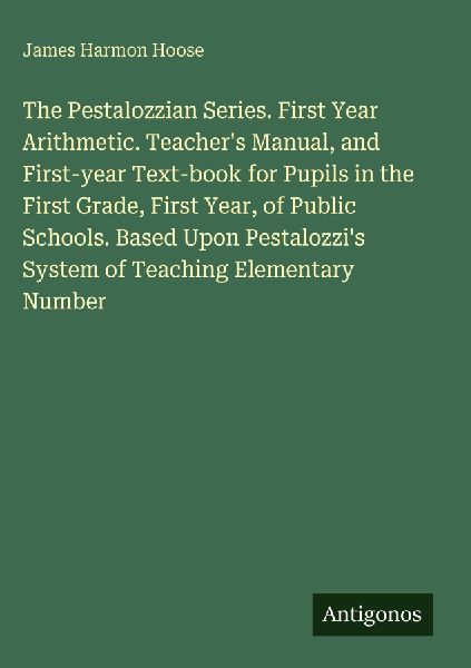 The Pestalozzian Series. First Year Arithmetic. Teachers Manual, and First-year Text-book for Pupils in the First Grade, First Year, of Public Schools. Based Upon Pestalozzis System of Teaching Elementary Number