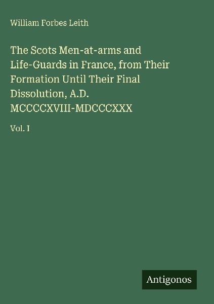 The Scots Men-at-arms and Life-Guards in France, from Their Formation Until Their Final Dissolution, A.D. MCCCCXVIII-MDCCCXXX: Vol. I