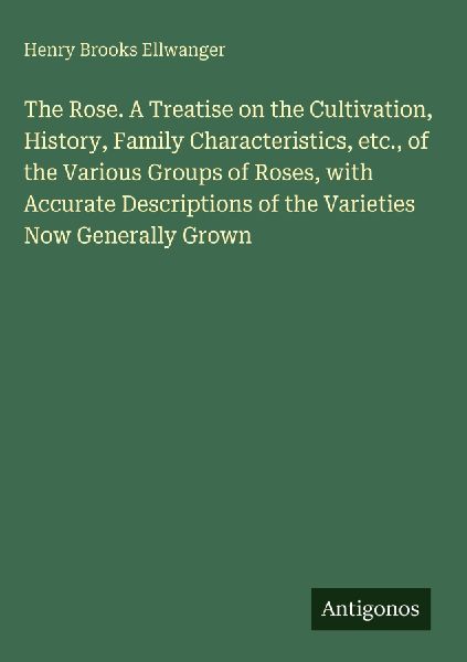 The Rose. A Treatise on the Cultivation, History, Family Characteristics, etc., of the Various Groups of Roses, with Accurate Descriptions of the Varieties Now Generally Grown