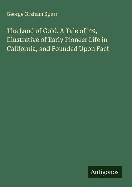 The Land of Gold. A Tale of 49, Illustrative of Early Pioneer Life in California, and Founded Upon Fact