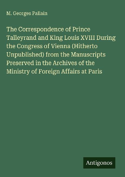 The Correspondence of Prince Talleyrand and King Louis XVIII During the Congress of Vienna (Hitherto Unpublished) from the Manuscripts Preserved in the Archives of the Ministry of Foreign Affairs at Paris