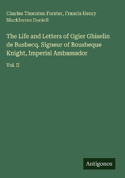 The Life and Letters of Ogier Ghiselin de Busbecq. Signeur of Bousbeque Knight, Imperial Ambassador: Vol. II