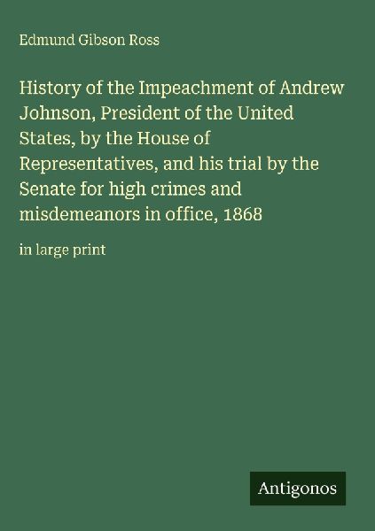 History of the Impeachment of Andrew Johnson, President of the United States, by the House of Representatives, and his trial by the Senate for high crimes and misdemeanors in office, 1868: in large print