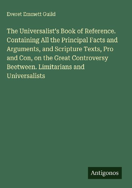 The Universalists Book of Reference. Containing All the Principal Facts and Arguments, and Scripture Texts, Pro and Con, on the Great Controversy Beetween. Limitarians and Universalists