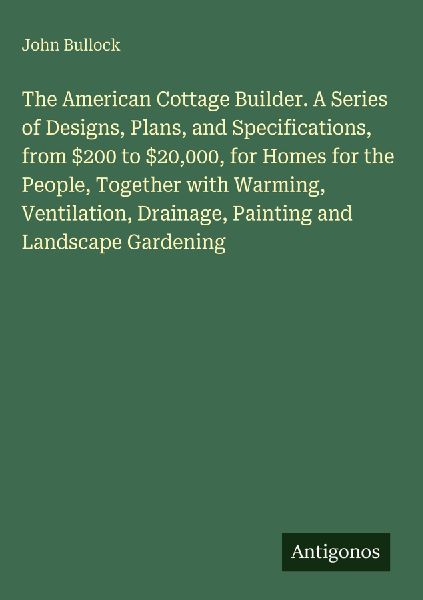 The American Cottage Builder. A Series of Designs, Plans, and Specifications, from $200 to $20,000, for Homes for the People, Together with Warming, Ventilation, Drainage, Painting and Landscape Gardening