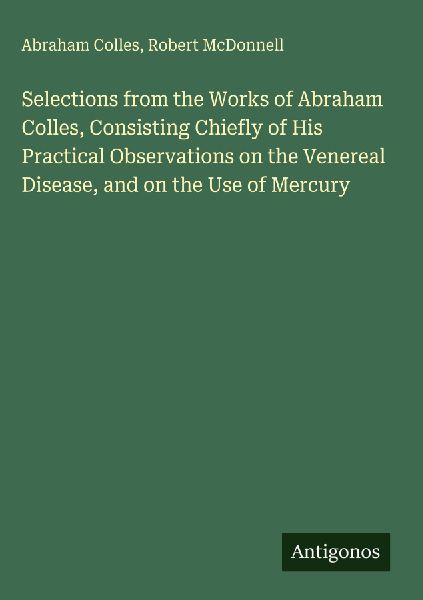 Selections from the Works of Abraham Colles, Consisting Chiefly of His Practical Observations on the Venereal Disease, and on the Use of Mercury