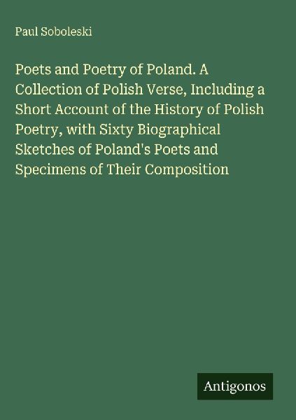 Poets and Poetry of Poland. A Collection of Polish Verse, Including a Short Account of the History of Polish Poetry, with Sixty Biographical Sketches of Polands Poets and Specimens of Their Composition
