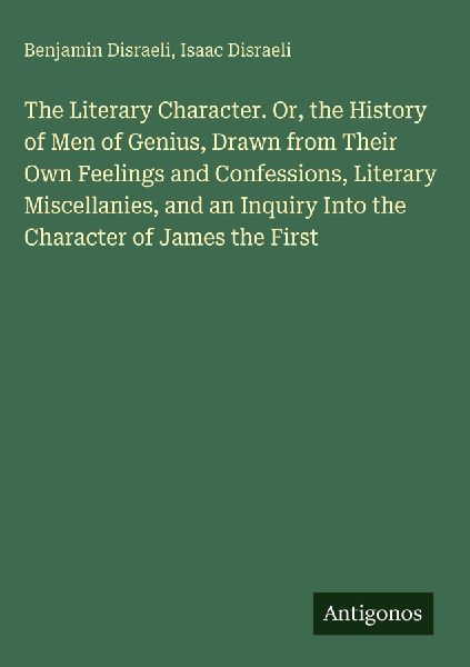 The Literary Character. Or, the History of Men of Genius, Drawn from Their Own Feelings and Confessions, Literary Miscellanies, and an Inquiry Into the Character of James the First