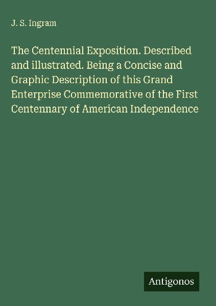 The Centennial Exposition. Described and illustrated. Being a Concise and Graphic Description of this Grand Enterprise Commemorative of the First Centennary of American Independence