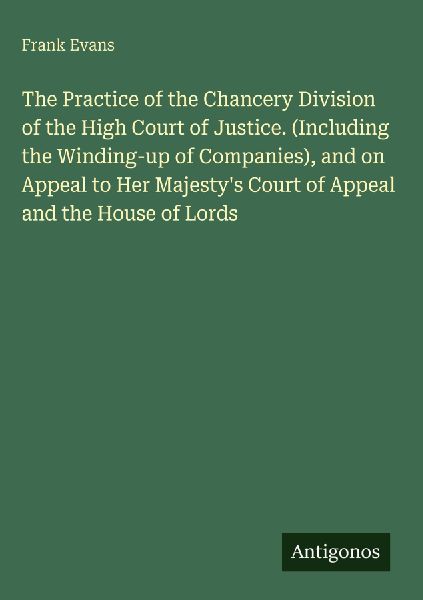 The Practice of the Chancery Division of the High Court of Justice. (Including the Winding-up of Companies), and on Appeal to Her Majestys Court of Appeal and the House of Lords