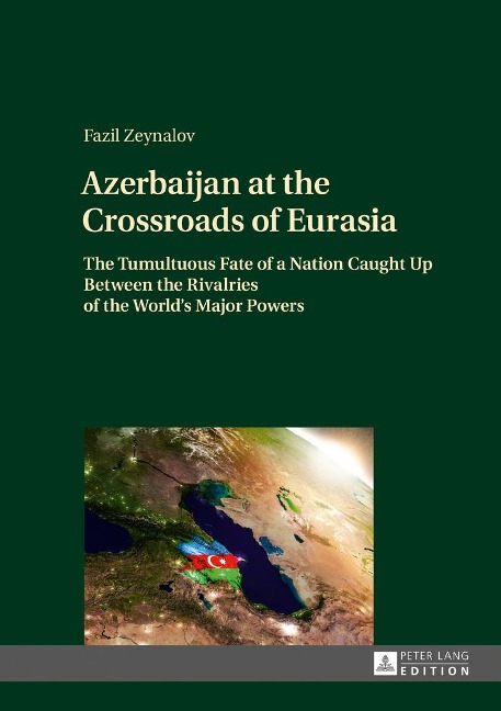 Azerbaijan at the Crossroads of Eurasia: The Tumultuous Fate of a Nation Caught Up Between the Rivalries of the Worlds Major Powers