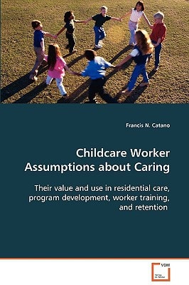 Childcare Worker Assumptions about Caring: Their value and use in residential care, programdevelopment, worker training, and retention
