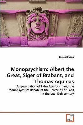 Monopsychism: Albert the Great, Siger of Brabant, and Thomas Aquinas: A reevaluation of Latin Averroism and the monopsychism debate at the University of Paris in the late 13th century