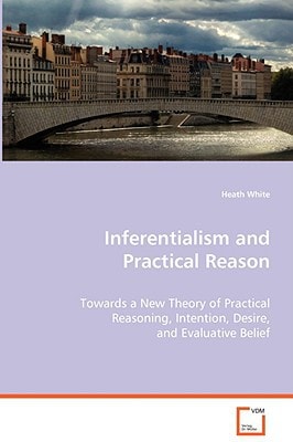 Inferentialism and Practical Reason: Towards a New Theory of Practical Reasoning,Intention, Desire, and Evaluative Belief
