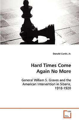 Hard Times Come Again No More: General Willam S. Graves and the American Intervention in Siberia, 1918-1920