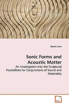 Sonic Forms and Acoustic Matter - An Investigation into the Sculptural Possibilities for Conjunctions of Sound and Materiality