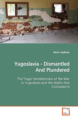 Yugoslavia Dismantled and Plundered The Tragic Senselessness of the War in Yugoslavia and the Myths that Concealed it